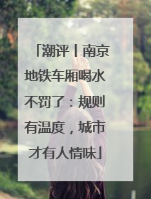 潮评丨南京地铁车厢喝水不罚了：规则有温度，城市才有人情味